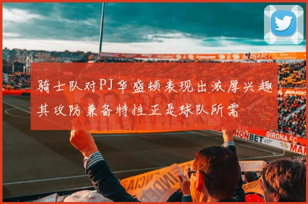 骑士队对PJ华盛顿表现出浓厚兴趣其攻防兼备特性正是球队所需