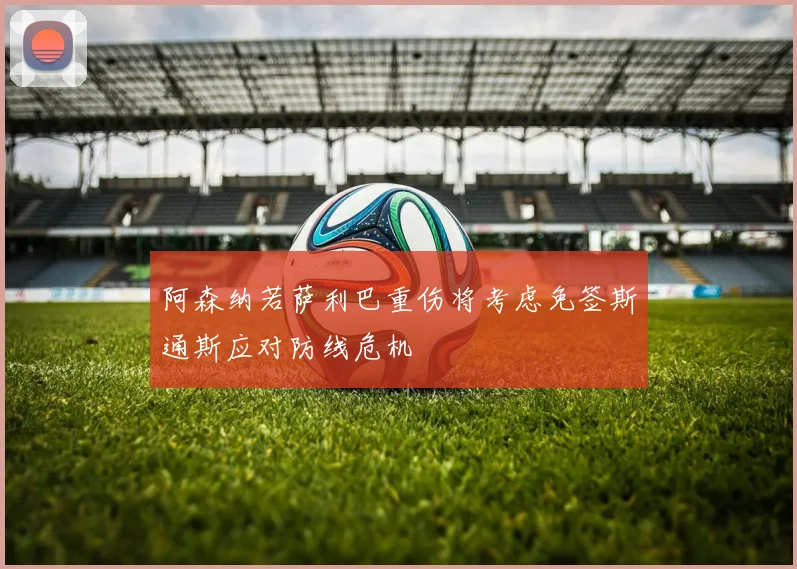 阿森纳若萨利巴重伤将考虑免签斯通斯应对防线危机