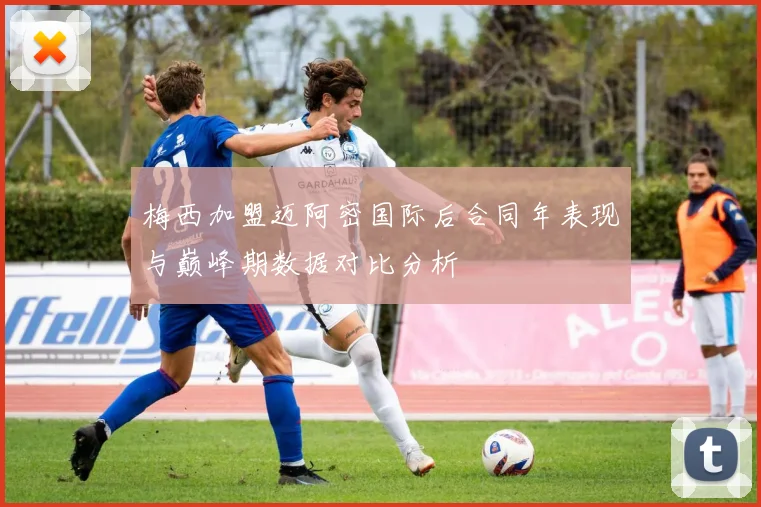 梅西加盟迈阿密国际后合同年表现与巅峰期数据对比分析