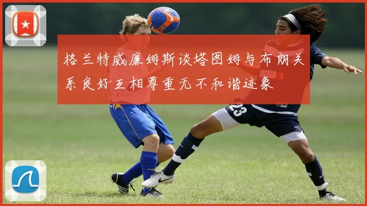 格兰特威廉姆斯谈塔图姆与布朗关系良好互相尊重无不和谐迹象