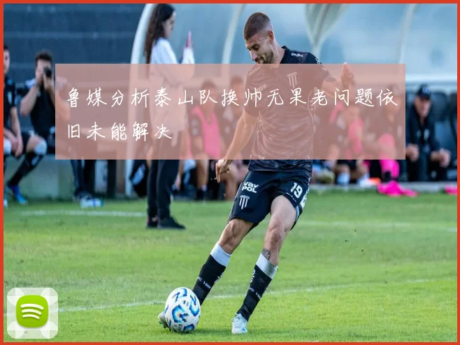 鲁媒分析泰山队换帅无果老问题依旧未能解决