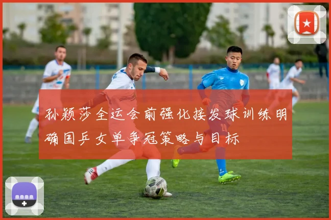 孙颖莎全运会前强化接发球训练明确国乒女单争冠策略与目标